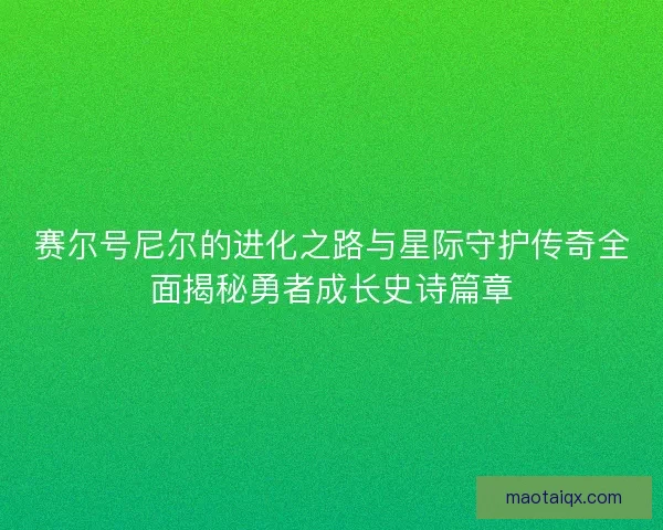 赛尔号尼尔的进化之路与星际守护传奇全面揭秘勇者成长史诗篇章