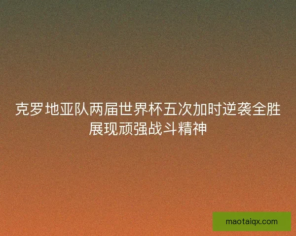 克罗地亚队两届世界杯五次加时逆袭全胜展现顽强战斗精神