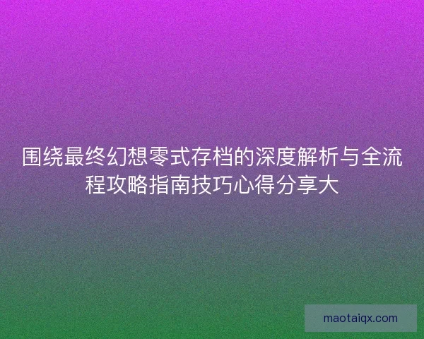 围绕最终幻想零式存档的深度解析与全流程攻略指南技巧心得分享大