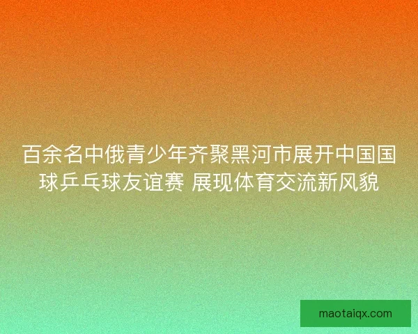 百余名中俄青少年齐聚黑河市展开中国国球乒乓球友谊赛 展现体育交流新风貌
